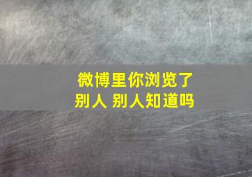 微博里你浏览了别人 别人知道吗